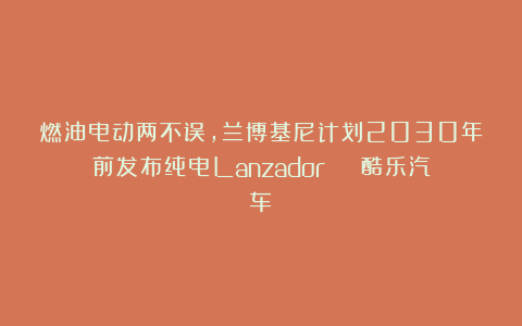 燃油电动两不误,兰博基尼计划2030年前发布纯电Lanzador | 酷乐汽车