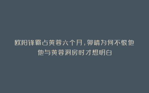 欧阳锋霸占黄蓉六个月,郭靖为何不恨他?他与黄蓉洞房时才想明白