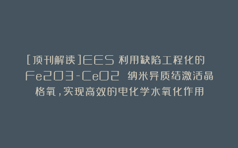 [顶刊解读]EES：利用缺陷工程化的 Fe2O3-CeO2 纳米异质结激活晶格氧，实现高效的电化学水氧化作用
