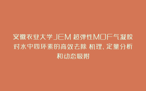 安徽农业大学JEM|超弹性MOF气凝胶对水中四环素的高效去除:机理、定量分析和动态吸附