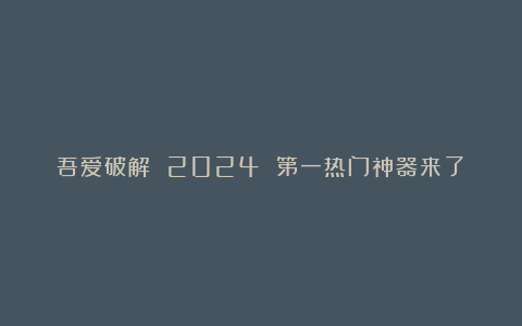 吾爱破解 2024 第一热门神器来了!