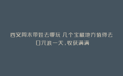 西安周末带娃去哪玩?几个宝藏地方值得去!0元浪一天,收获满满