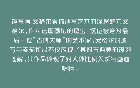 趣写画:安格尔素描速写艺术的深邃魅力安格尔,作为法国画坛的瑰宝,这位被誉为最后一位“古典大师”的艺术家,安格尔的速写与素描作品不仅展现了其对古典美的深刻理解,其作品体现了对人体比例关系与画面明暗…
