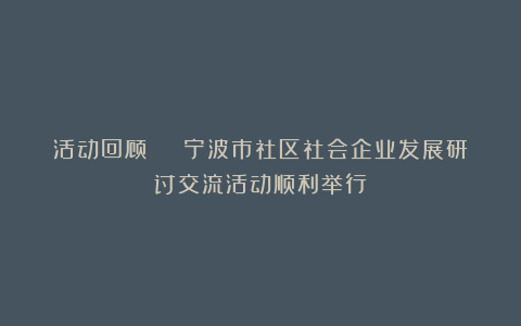 活动回顾 | 宁波市社区社会企业发展研讨交流活动顺利举行