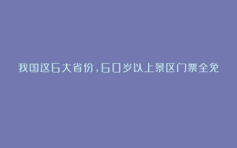 我国这6大省份,60岁以上景区门票全免!