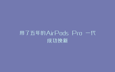用了五年的AirPods Pro 一代成功换新