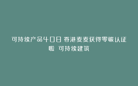 可持续产品408|香港麦麦获得零碳认证啦!|可持续建筑