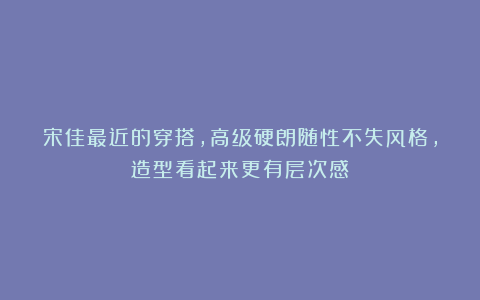 宋佳最近的穿搭,高级硬朗随性不失风格,造型看起来更有层次感