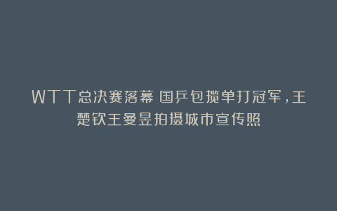 WTT总决赛落幕!国乒包揽单打冠军,王楚钦王曼昱拍摄城市宣传照!