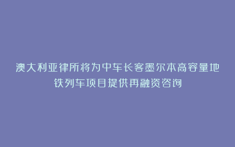 澳大利亚律所将为中车长客墨尔本高容量地铁列车项目提供再融资咨询