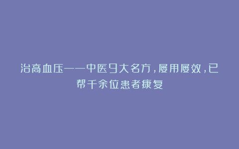 治高血压——中医9大名方,屡用屡效,已帮千余位患者康复!