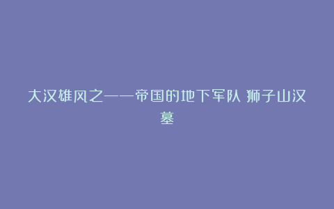 大汉雄风之——帝国的地下军队(狮子山汉墓)