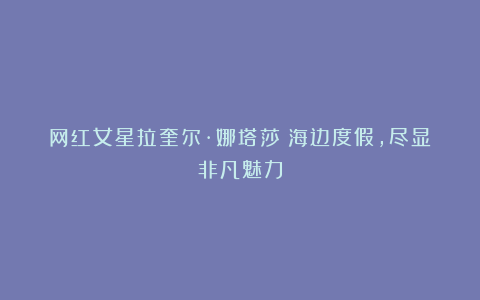 网红女星拉奎尔·娜塔莎：海边度假，尽显非凡魅力