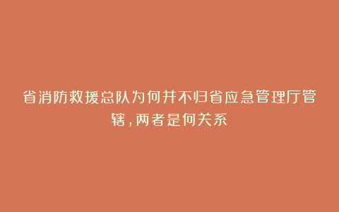 省消防救援总队为何并不归省应急管理厅管辖,两者是何关系?