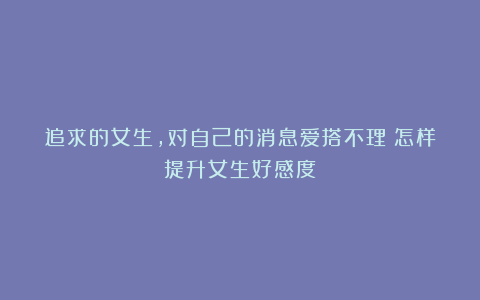 追求的女生,对自己的消息爱搭不理?怎样提升女生好感度?