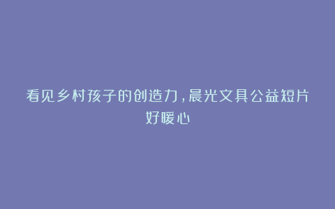 看见乡村孩子的创造力,晨光文具公益短片好暖心