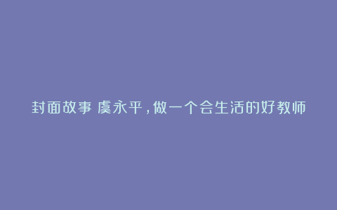 封面故事丨虞永平,做一个会生活的好教师