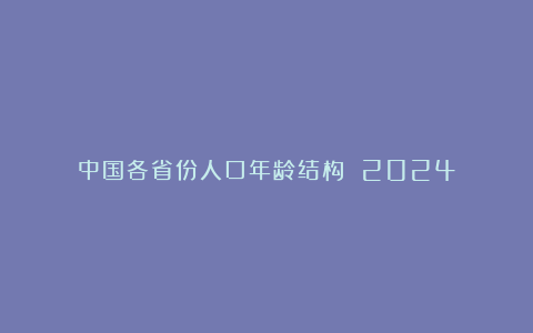 中国各省份人口年龄结构 2024