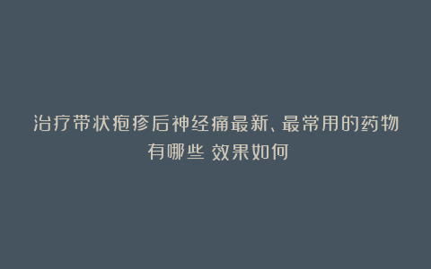 治疗带状疱疹后神经痛最新、最常用的药物:有哪些?效果如何?