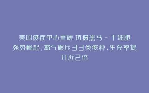 美国癌症中心重磅:抗癌黑马γ-δT细胞强势崛起,霸气碾压33类癌种,生存率提升近2倍