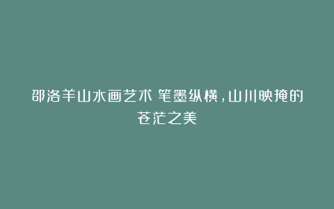 邵洛羊山水画艺术:笔墨纵横,山川映掩的苍茫之美