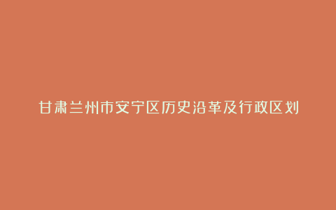 甘肃兰州市安宁区历史沿革及行政区划