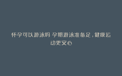 怀孕可以游泳吗?孕期游泳准备足,健康运动更安心