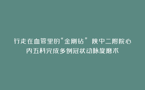 行走在血管里的“金刚钻” 陕中二附院心内五科完成多例冠状动脉旋磨术