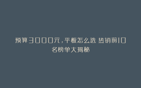 预算3000元,平板怎么选?热销前10名榜单大揭秘!