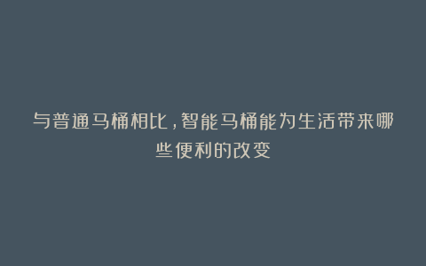 与普通马桶相比,智能马桶能为生活带来哪些便利的改变?