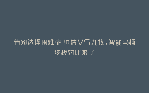 告别选择困难症!恒洁VS九牧,智能马桶终极对比来了!