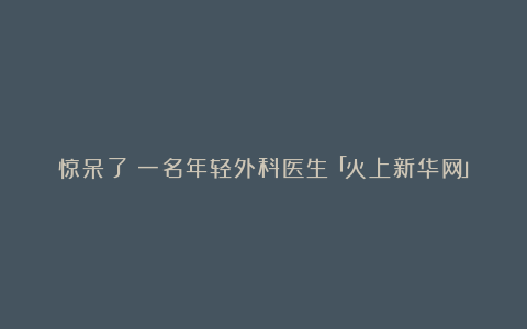 惊呆了！一名年轻外科医生「火上新华网」