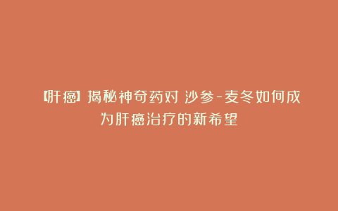 【肝癌】揭秘神奇药对:沙参-麦冬如何成为肝癌治疗的新希望!
