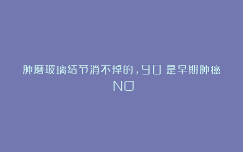 肺磨玻璃结节消不掉的,90%是早期肺癌?NO