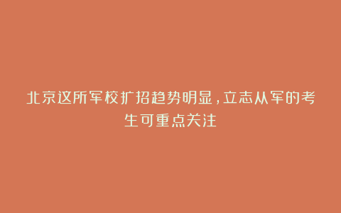 北京这所军校扩招趋势明显,立志从军的考生可重点关注!
