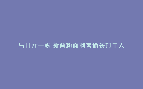50元一碗!新晋粉面刺客偷袭打工人