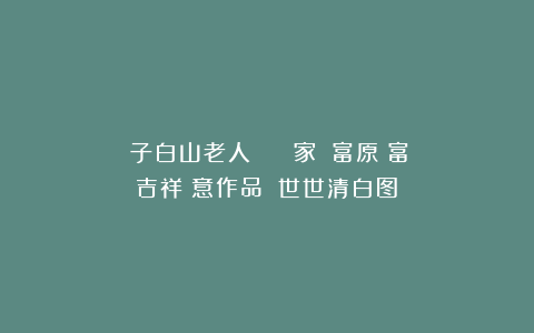 遊子白山老人 書畫藝術家張國富原創富貴吉祥寫意作品畫《世世清白图》