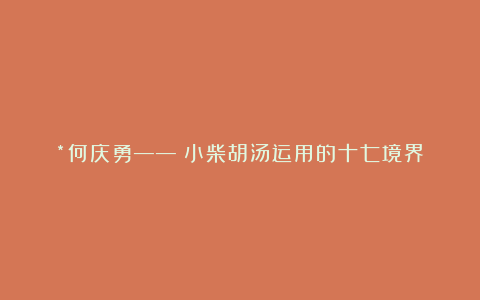 *何庆勇——《小柴胡汤运用的十七境界》