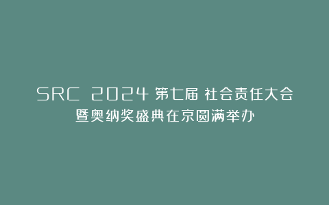 SRC 2024(第七届)社会责任大会暨奥纳奖盛典在京圆满举办