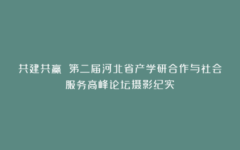 共建共赢 第二届河北省产学研合作与社会服务高峰论坛摄影纪实