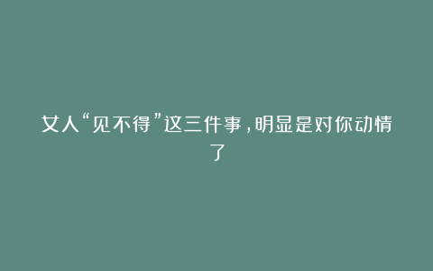 女人“见不得”这三件事,明显是对你动情了