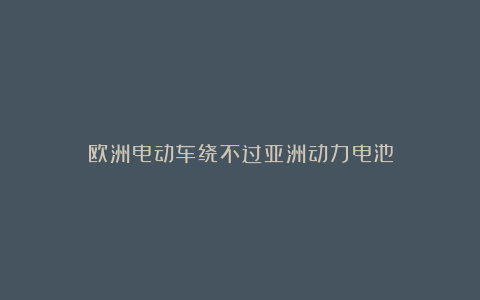 欧洲电动车绕不过亚洲动力电池