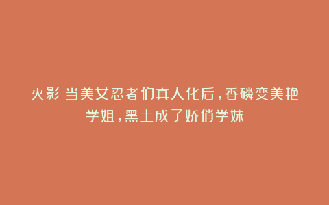 火影:当美女忍者们真人化后,香磷变美艳学姐,黑土成了娇俏学妹