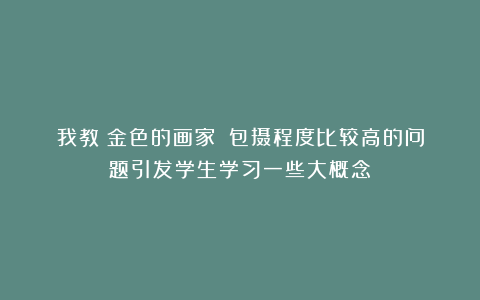我教《金色的画家》:包摄程度比较高的问题引发学生学习一些大概念