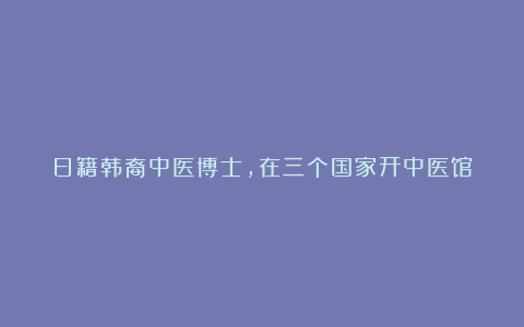 日籍韩裔中医博士,在三个国家开中医馆