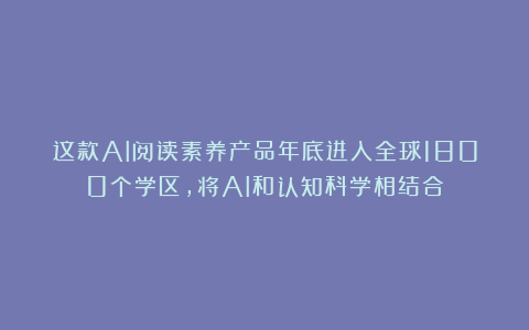 这款AI阅读素养产品年底进入全球1800个学区,将AI和认知科学相结合