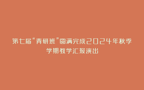 第七届“青研班”圆满完成2024年秋季学期教学汇报演出