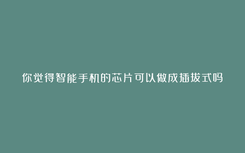 你觉得智能手机的芯片可以做成插拔式吗?