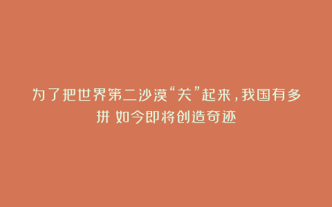 为了把世界第二沙漠“关”起来,我国有多拼?如今即将创造奇迹