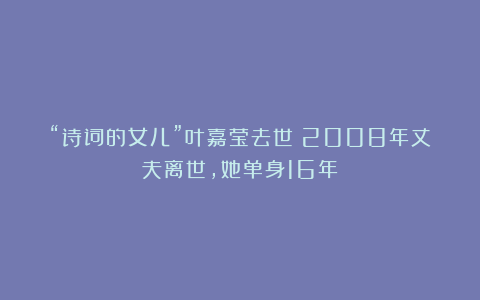 “诗词的女儿”叶嘉莹去世:2008年丈夫离世,她单身16年